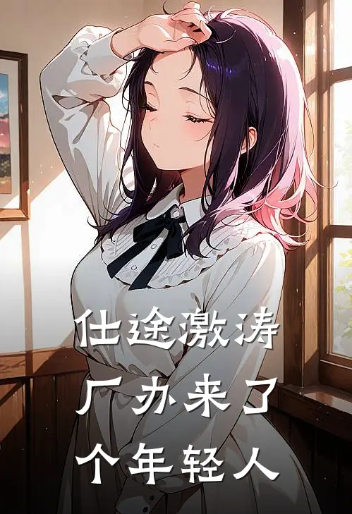 仕途激涛：厂办来了个年轻人江澈周长阳完整版免费阅读_江澈周长阳精彩小说